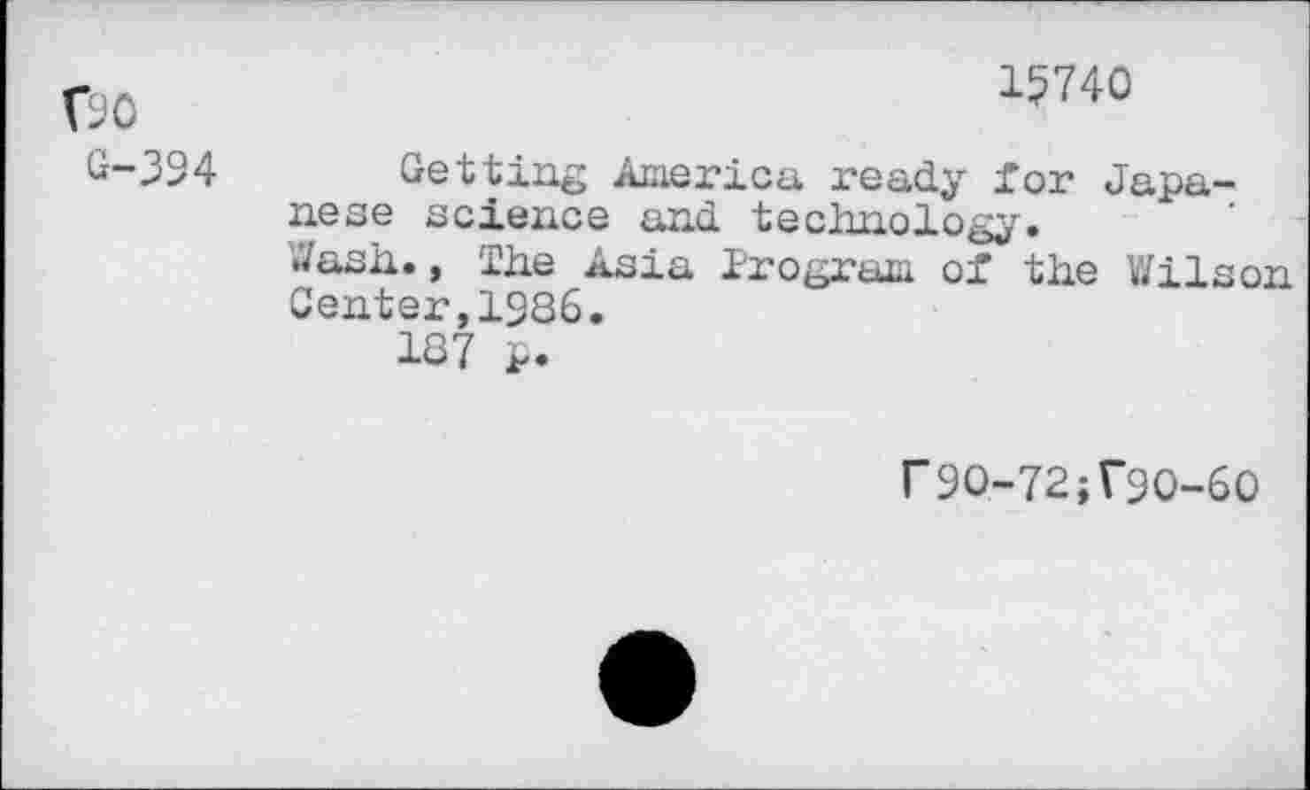 ﻿Go
G-394
15740
Getting America ready for Japanese science and technology. Wash., The Asia Program of the Wilson Center,1986.
187 p.
r9O-72;r9O-6O